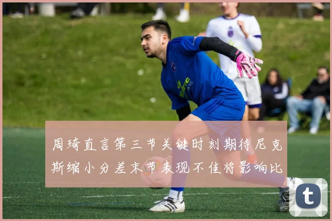 周琦直言第三节关键时刻期待尼克斯缩小分差末节表现不佳将影响比赛结果
