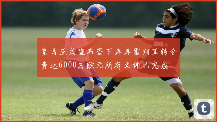 皇马正式宣布签下库库雷利亚转会费达6000万欧元所有文件已完成