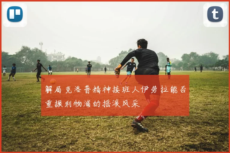 解局克洛普精神接班人伊劳拉能否重振利物浦的摇滚风采