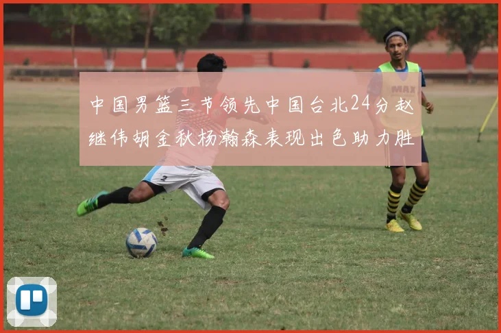 中国男篮三节领先中国台北24分赵继伟胡金秋杨瀚森表现出色助力胜利