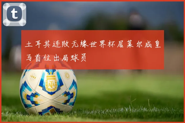 土耳其连败无缘世界杯居莱尔成皇马首位出局球员