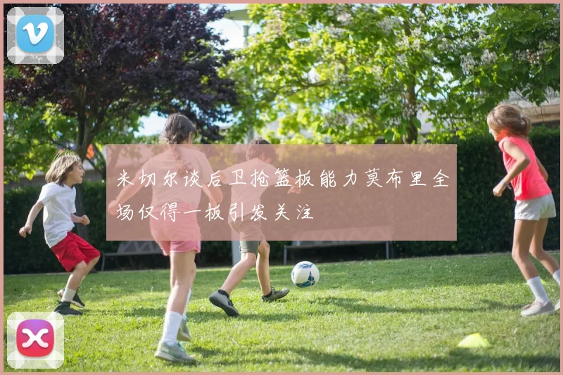 米切尔谈后卫抢篮板能力莫布里全场仅得一板引发关注