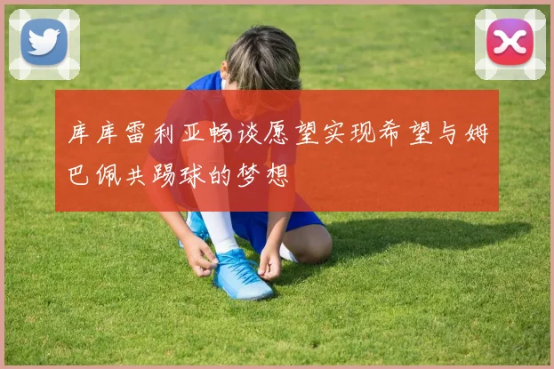 库库雷利亚畅谈愿望实现希望与姆巴佩共踢球的梦想