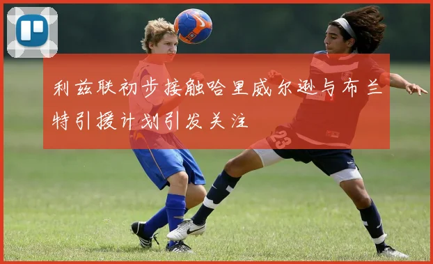 利兹联初步接触哈里威尔逊与布兰特引援计划引发关注