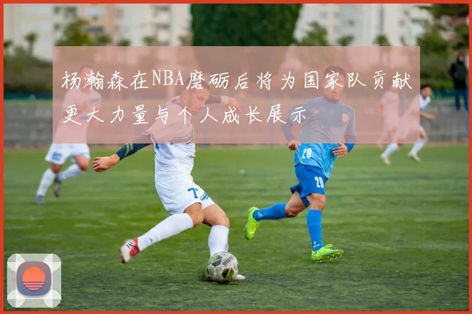 杨瀚森在NBA磨砺后将为国家队贡献更大力量与个人成长展示