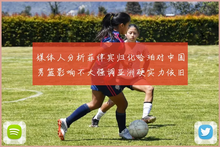 媒体人分析菲律宾归化哈珀对中国男篮影响不大强调亚洲硬实力依旧强劲