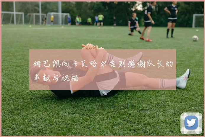 姆巴佩向卡瓦哈尔告别感谢队长的奉献与祝福