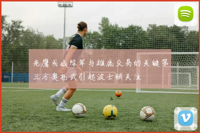 老鹰或成绿军与雄鹿交易的关键第三方奥孔武引起波士顿关注