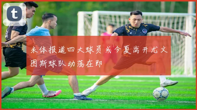 米体报道四大球员或今夏离开尤文图斯球队动荡在即