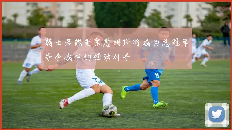 骑士若能重聚詹姆斯将成为总冠军争夺战中的强劲对手