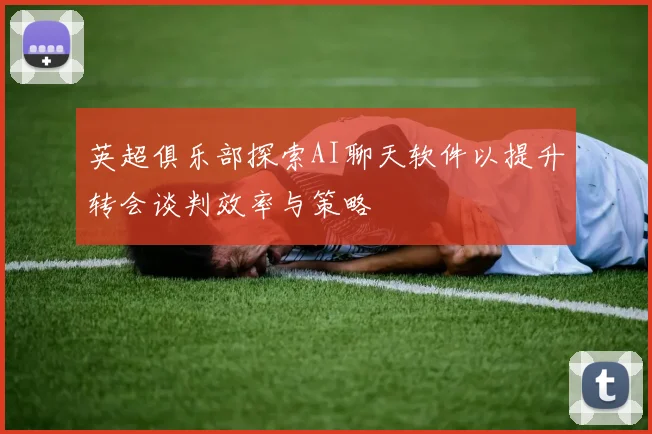 英超俱乐部探索AI聊天软件以提升转会谈判效率与策略