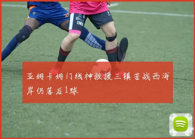 亚姆卡姆门线神救援三镇苦战西海岸仍落后1球