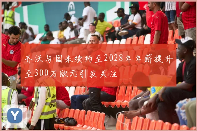 齐沃与国米续约至2028年年薪提升至300万欧元引发关注
