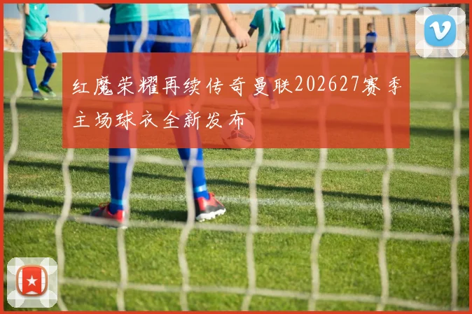 红魔荣耀再续传奇曼联202627赛季主场球衣全新发布
