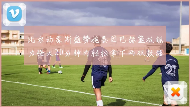 比尔西蒙斯盛赞施泰因巴赫篮板能力强大20分钟内轻松拿下两双数据