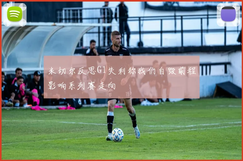 米切尔反思G1失利称我们自毁前程影响系列赛走向