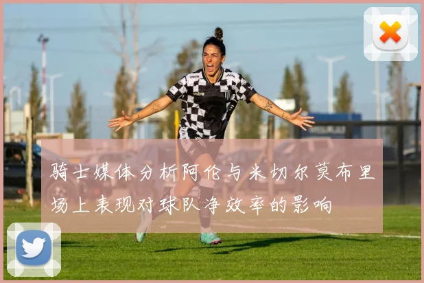 骑士媒体分析阿伦与米切尔莫布里场上表现对球队净效率的影响