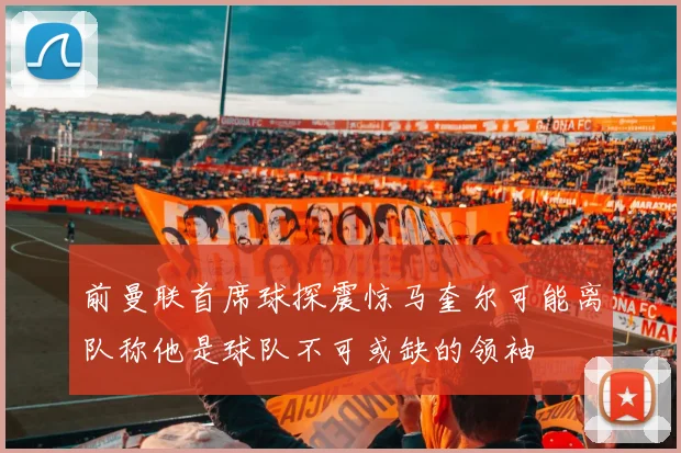 前曼联首席球探震惊马奎尔可能离队称他是球队不可或缺的领袖