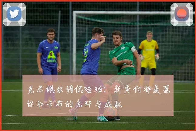 克尼佩尔调侃哈珀：新秀们都羡慕你和卡布的光环与成就
