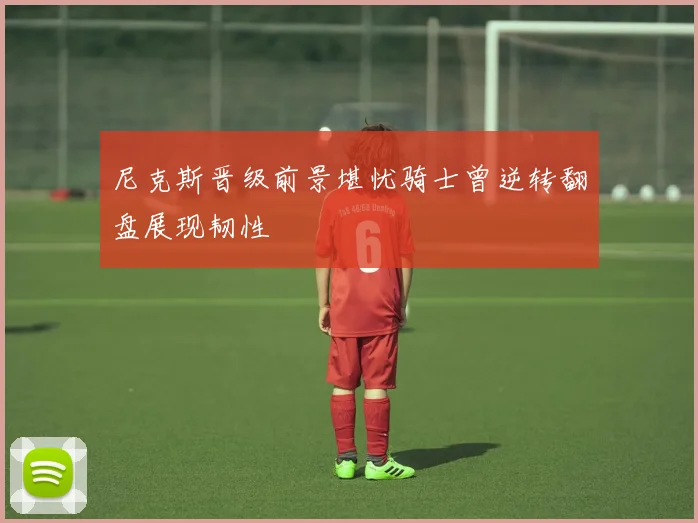 尼克斯晋级前景堪忧骑士曾逆转翻盘展现韧性
