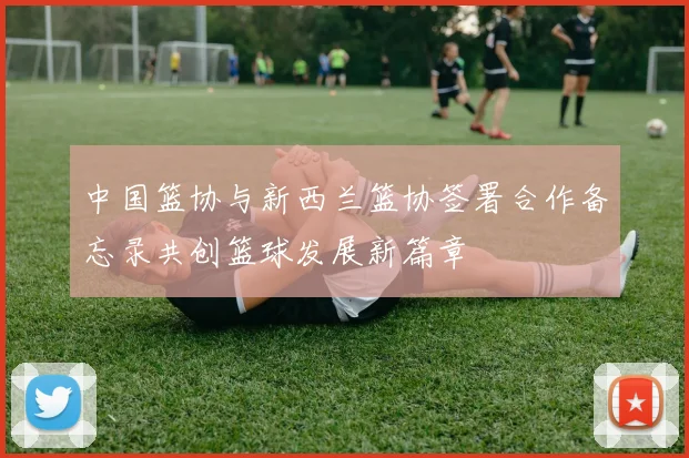 中国篮协与新西兰篮协签署合作备忘录共创篮球发展新篇章