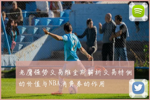 老鹰强势交易维金斯解析交易特例的价值与NBA消费券的作用
