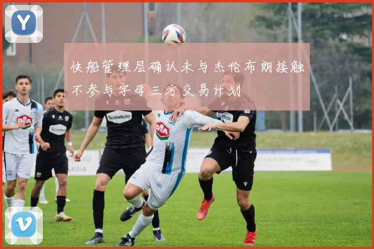 快船管理层确认未与杰伦布朗接触不参与字母三方交易计划