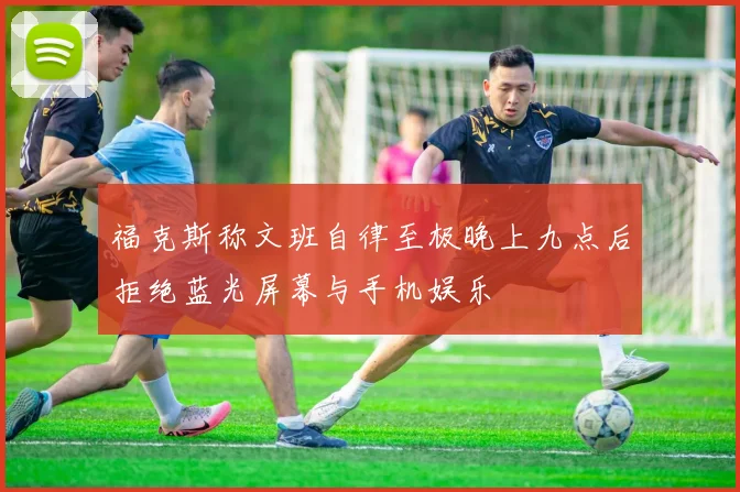 福克斯称文班自律至极晚上九点后拒绝蓝光屏幕与手机娱乐
