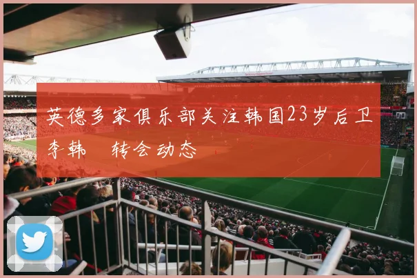 英德多家俱乐部关注韩国23岁后卫李韩汎转会动态