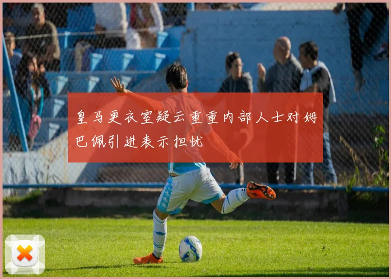 皇马更衣室疑云重重内部人士对姆巴佩引进表示担忧